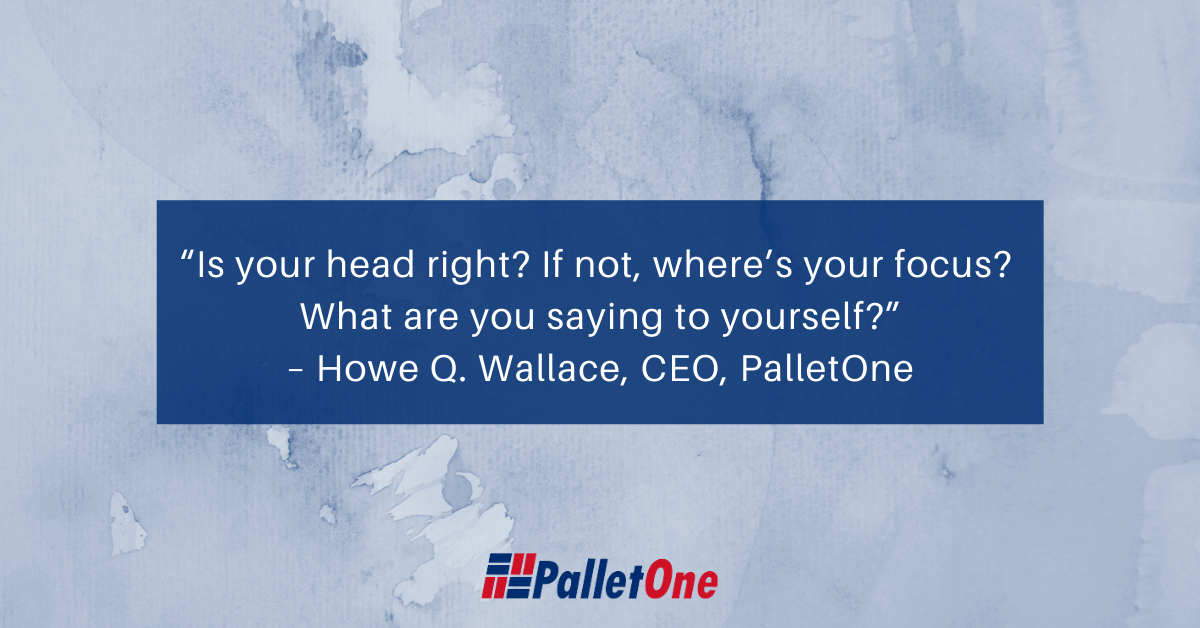 “Is your head right? If not, where’s your focus? What are you saying to yourself?” – Howe Q. Wallace, CEO, PalletOne